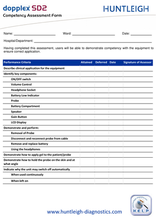 `çãéÉíÉåÅó=^ëëÉëëãÉåí=cçêã=  Name:  Ward:  Date:  Hospital/Department: Having completed this assessment, users will be able to demonstrate competency with the equipment to ensure correct application. Performance Criteria  Attained  Deferred Date  Describe clinical application for the equipment Identify key components: ON/OFF switch Volume Control Headphone Socket Battery Low Indicator Probe Battery Compartment Speaker Gain Button LCD Display Demonstrate and perform: Removal of Probe Disconnect and reconnect probe from cable Remove and replace battery Using the headphones Demonstrate how to apply gel to the patient/probe Demonstrate how to hold the probe on the skin and at what angle Indicate why the unit may switch off automatically When used continuously When left on  www.huntleigh-diagnostics.com  Signature of Assessor  