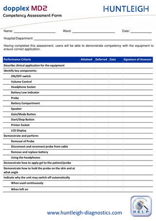 `çãéÉíÉåÅó=^ëëÉëëãÉåí=cçêã=  Name:  Ward:  Date:  Hospital/Department: Having completed this assessment, users will be able to demonstrate competency with the equipment to ensure correct application. Performance Criteria  Attained  Deferred Date  Describe clinical application for the equipment Identify key components: ON/OFF switch Volume Control Headphone Socket Battery Low Indicator Probe Battery Compartment Speaker Gain/Mode Button Start/Stop Button Printer Socket LCD Display Demonstrate and perform: Removal of Probe Disconnect and reconnect probe from cable Remove and replace battery Using the headphones Demonstrate how to apply gel to the patient/probe Demonstrate how to hold the probe on the skin and at what angle Indicate why the unit may switch off automatically When used continuously When left on  www.huntleigh-diagnostics.com  Signature of Assessor  