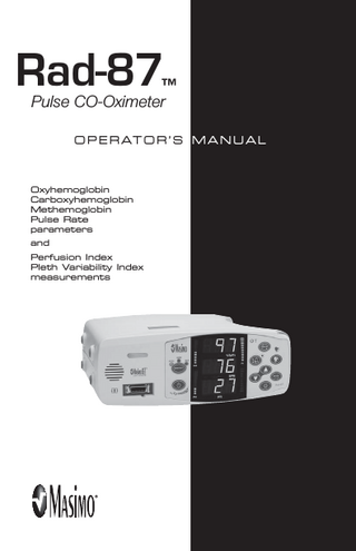 table of contents SECTION 1 - OVERVIEW About This Manual... 1-1 Warnings, Cautions and Notes... 1-2 Product Description... 1-3 Features... 1-3 Optional Features... 1-3 Indications for Use... 1-4 Pulse CO-Oximetry... 1-4 SpO2 General Description... 1-4 SpCO General Description... 1-4 SpMet General Description... 1-5 Principle of Operation... 1-6 Functional Saturation... 1-7 Rad-87 vs. Drawn Whole Blood Measurements... 1-7 Masimo Signal Extraction Technology (SET) for SpO2 Measurements... 1-7 SpMet and SpCO Measurements During Patient Motion... 1-7 Masimo Rainbow SET Parallel Engines... 1-8 Masimo SET DST ®... 1-8 SECTION 2 - SYSTEM DESCRIPTION Introduction... 2-1 Rad-87 Front Panel Controls... 2-2 Rad-87 Rear Panel... 2-6 Symbols... 2-7 LCD Display... 2-8 SECTION 3 - SETUP Introduction... 3-1 Unpacking and Inspection... 3-1 Preparation for Monitoring... 3-1 Rad-87 Power Requirements... 3-1 Initial Battery Charging... 3-2 Initial Installation... 3-2 SECTION 4 - OPERATION Introduction... 4-1 Basic operation... 4-1 General Setup and Use... 4-1 Default Settings... 4-3 Factory Default and User Configurable Settings... 4-4 Successful Monitoring... 4-5 Masimo Pulse CO-Oximetry Sensors... 4-5 Numeric Display - SpO2... 4-5 Numeric Display - Pulse Rate... 4-6 Numeric Display - SpCO... 4-6 Numeric Display - SpMet... 4-6 Numeric Display - PI... 4-7 Pleth Variability Index - (PVI)... 4-7 Low Perfusion... 4-7 Rad-87 Pulse CO-Oximeter Operator’s Manual  v  