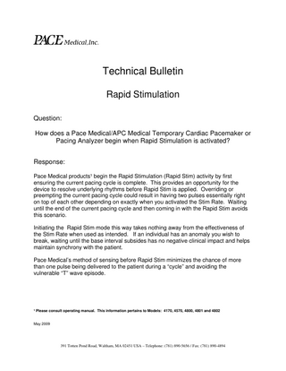 PACE Medical,Inc. Technical Bulletin Rapid Stimulation Question: How does a Pace Medical/APC Medical Temporary Cardiac Pacemaker or Pacing Analyzer begin when Rapid Stimulation is activated? Response: Pace Medical products¹ begin the Rapid Stimulation (Rapid Stim) activity by first ensuring the current pacing cycle is complete. This provides an opportunity for the device to resolve underlying rhythms before Rapid Stim is applied. Overriding or preempting the current pacing cycle could result in having two pulses essentially right on top of each other depending on exactly when you activated the Stim Rate. Waiting until the end of the current pacing cycle and then coming in with the Rapid Stim avoids this scenario. Initiating the Rapid Stim mode this way takes nothing away from the effectiveness of the Stim Rate when used as intended. If an individual has an anomaly you wish to break, waiting until the base interval subsides has no negative clinical impact and helps maintain synchrony with the patient. Pace Medical’s method of sensing before Rapid Stim minimizes the chance of more than one pulse being delivered to the patient during a “cycle” and avoiding the vulnerable “T” wave episode.  ¹ Please consult operating manual. This information pertains to Models: 4170, 4570, 4800, 4801 and 4802  May 2009  391 Totten Pond Road, Waltham, MA 02451 USA – Telephone: (781) 890-5656 / Fax: (781) 890-4894  