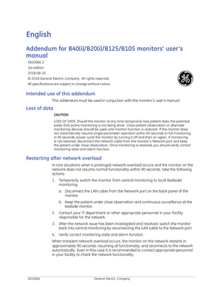 English Addendum for B40(i)/B20(i)/B125/B105 monitors’ user’s manual 5810066 2 1st edition 2018-08-16 © 2018 General Electric Company. All rights reserved. All specifications are subject to change without notice.  Intended use of this addendum This addendum must be used in conjuction with the monitor’s user’s manual.  Loss of data CAUTION LOSS OF DATA. Should the monitor at any time temporarily lose patient data, the potential exists that active monitoring is not being done. Close patient observation or alternate monitoring devices should be used until monitor function is restored. If the monitor does not automatically resume single-parameter operation within 60 seconds or full monitoring in 90 seconds, power cycle the monitor by turning it off and then on again. If monitoring is not restored, disconnect the network cable from the monitor’s Network port and keep the patient under close observation. Once monitoring is restored, you should verify correct monitoring state and alarm function.  Restarting after network overload In rare situations when a prolonged network overload occurs and the monitor on the network does not resume normal functionality within 90 seconds, take the following actions. 1.  Temporarily switch the monitor from central monitoring to local (bedside) monitoring: a. Disconnect the LAN cable from the Network port on the back panel of the monitor. b. Keep the patient under close observation and continuous surveillance at the bedside monitor.  2.  Contact your IT department or other appropriate personnel in your facility responsible for the network.  3.  After the network issue has been investigated and resolved, switch the monitor back into central monitoring by reconnecting the LAN cable to the Network port.  4.  Verify correct monitoring state and alarm function.  When transient network overload occurs, the monitor on the network restarts in approximately 90 seconds, resuming all functionality, and reconnects to the network automatically. Even in this case it is recommended to contact appropriate personnel in your facility to check the network functionality.  5810066  General Electric Company  