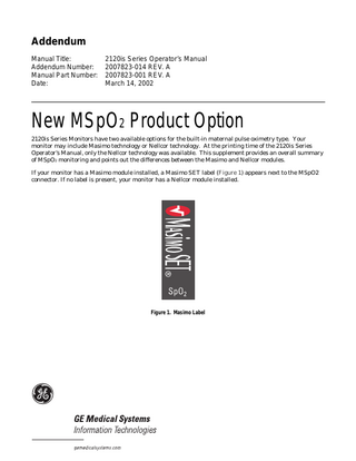 Addendum Manual Title: Addendum Number: Manual Part Number: Date:  2120is Series Operator’s Manual 2007823-014 REV. A 2007823-001 REV. A March 14, 2002  New MSpO2 Product Option  2  2120is Series Monitors have two available options for the built-in maternal pulse oximetry type. Your monitor may include Masimo technology or Nellcor technology. At the printing time of the 2120is Series Operator’s Manual, only the Nellcor technology was available. This supplement provides an overall summary of MSpO2 monitoring and points out the differences between the Masimo and Nellcor modules. If your monitor has a Masimo module installed, a Masimo SET label (Figure 1) appears next to the MSpO2 connector. If no label is present, your monitor has a Nellcor module installed.  Figure 1. Masimo Label  