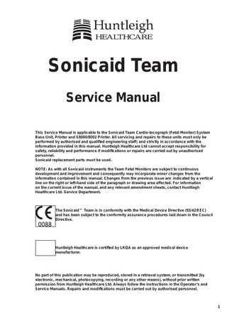 HEALTHCARE  Sonicaid Team Service Manual This Service Manual is applicable to the Sonicaid Team Cardio-tocograph (Fetal Monitor) System Base Unit, Printer and S8000/8002 Printer. All servicing and repairs to these units must only be performed by authorised and qualified engineering staff; and strictly in accordance with the information provided in this manual. Huntleigh Healthcare Ltd cannot accept responsibility for safety, reliability and performance if modifications or repairs are carried out by unauthorised personnel. Sonicaid replacement parts must be used. NOTE: As with all Sonicaid instruments the Team Fetal Monitors are subject to continuous development and improvement and consequently may incorporate minor changes from the information contained in this manual. Changes from the previous issue are indicated by a vertical line on the right or left-hand side of the paragraph or drawing area affected. For information on the current issue of the manual, and any relevant amendment sheets, contact Huntliegh Healthcare Ltd. Service Department.  The Sonicaid™ Team is in conformity with the Medical Device Directive (93/42/EEC) and has been subject to the conformity assurance procedures laid down in the Council Directive.  Huntleigh Healthcare is certified by LRQA as an approved medical device manufacturer.  No part of this publication may be reproduced, stored in a retrieval system, or transmitted (by electronic, mechanical, photocopying, recording or any other means), without prior written permission from Huntleigh Healthcare Ltd. Always follow the instructions in the Operator’s and Service Manuals. Repairs and modifications must be carried out by authorised personnel.  1  