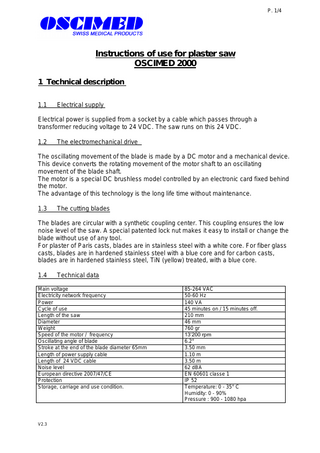 P. 1/4  Instructions of use for plaster saw OSCIMED 2000 1 Technical description 1.1  Electrical supply  Electrical power is supplied from a socket by a cable which passes through a transformer reducing voltage to 24 VDC. The saw runs on this 24 VDC. 1.2  The electromechanical drive  The oscillating movement of the blade is made by a DC motor and a mechanical device. This device converts the rotating movement of the motor shaft to an oscillating movement of the blade shaft. The motor is a special DC brushless model controlled by an electronic card fixed behind the motor. The advantage of this technology is the long life time without maintenance. 1.3  The cutting blades  The blades are circular with a synthetic coupling center. This coupling ensures the low noise level of the saw. A special patented lock nut makes it easy to install or change the blade without use of any tool. For plaster of Paris casts, blades are in stainless steel with a white core. For fiber glass casts, blades are in hardened stainless steel with a blue core and for carbon casts, blades are in hardened stainless steel, TiN (yellow) treated, with a blue core. 1.4  Technical data  Main voltage Electricity network frequency Power Cycle of use Length of the saw Diameter Weight Speed of the motor / frequency Oscillating angle of blade Stroke at the end of the blade diameter 65mm Length of power supply cable Length of 24 VDC cable Noise level European directive 2007/47/CE Protection Storage, carriage and use condition.  V2.3  85-264 VAC 50-60 Hz 140 VA 45 minutes on / 15 minutes off. 210 mm 46 mm 760 gr 13’200 rpm 6.2° 3.50 mm 1.10 m 3.50 m 62 dBA EN 60601 classe 1 IP 52 Temperature: 0 - 35° C Humidity: 0 - 90% Pressure : 900 - 1080 hpa  