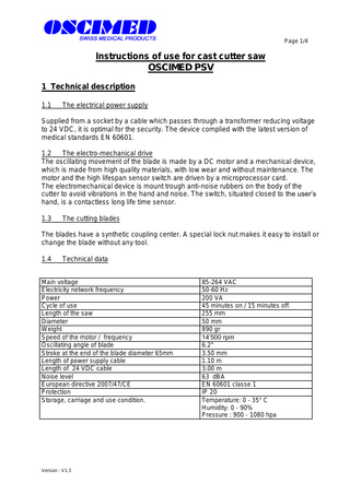 Page 1/4  Instructions of use for cast cutter saw OSCIMED PSV 1 Technical description 1.1  The electrical power supply  Supplied from a socket by a cable which passes through a transformer reducing voltage to 24 VDC, it is optimal for the security. The device complied with the latest version of medical standards EN 60601. 1.2 The electro-mechanical drive The oscillating movement of the blade is made by a DC motor and a mechanical device, which is made from high quality materials, with low wear and without maintenance. The motor and the high lifespan sensor switch are driven by a microprocessor card. The electromechanical device is mount trough anti-noise rubbers on the body of the cutter to avoid vibrations in the hand and noise. The switch, situated closed to the user’s hand, is a contactless long life time sensor. 1.3  The cutting blades  The blades have a synthetic coupling center. A special lock nut makes it easy to install or change the blade without any tool. 1.4  Technical data  Main voltage Electricity network frequency Power Cycle of use Length of the saw Diameter Weight Speed of the motor / frequency Oscillating angle of blade Stroke at the end of the blade diameter 65mm Length of power supply cable Length of 24 VDC cable Noise level European directive 2007/47/CE Protection Storage, carriage and use condition.  Version : V1.3  85-264 VAC 50-60 Hz 200 VA 45 minutes on / 15 minutes off. 255 mm 50 mm 890 gr 14’500 rpm 6.2° 3.50 mm 1.10 m 3.00 m 63 dBA EN 60601 classe 1 IP 20 Temperature: 0 - 35° C Humidity: 0 - 90% Pressure : 900 - 1080 hpa  