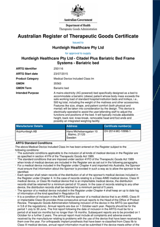 Australian Register of Therapeutic Goods Certificate Issued to  Huntleigh Healthcare Pty Ltd for approval to supply  Huntleigh Healthcare Pty Ltd - Citadel Plus Bariatric Bed Frame Systems - Bariatric bed ARTG Identifier  250116  ARTG Start date  23/07/2015  Product Category  Medical Device Included Class Im  GMDN  35563  GMDN Term  Bariatric bed  Intended Purpose  A mains electricity (AC-powered) bed specifically designed as a bed to accommodate a bariatric (obese) patient whose body mass exceeds the safe working load of standard hospital/institution beds and trolleys, i.e., 500 kg total, including the weight of the mattress and other accessories. Features like size, shape, and patient comfort (both physical and mental) will be taken into consideration by the design. This device is electrically-operated to assist the user/attending staff to adjust the functions and positions of the bed. It will typically include adjustable height, back rest, knee-break, removable head and foot ends and possibly an integrated weighing facility.  Manufacturer Details  Address  Certificate number(s)  ArjoHuntleigh AB  Hans Michelsensgatan 10 , Malmo, 21120 Sweden  DV-2014-MC-10996-1  ARTG Standard Conditions The above Medical Device Included Class Im has been entered on the Register subject to the following conditions: · The automatic conditions applicable to the inclusion of all kinds of medical devices in the Register are as specified in section 41FN of the Therapeutic Goods Act 1989. · The standard conditions that are imposed under section 41FO of the Therapeutic Goods Act 1989 when kinds of medical devices are included in the Register are as set out in the following paragraphs. · For a medical device included in the Register under Chapter 4 and imported into Australia, the Sponsor must ensure that information about the Sponsor is provided in such a way as to allow the sponsor to be identified. · Each sponsor shall retain records of the distribution of all of the sponsor's medical devices included in the Register under Chapter 4. In the case of records relating to a Class AIMD medical device, Class III medical device, or Class IIb medical device that is an implantable medical device, the distribution records shall be retained for a minimum period of 10 years. In the case of records relating to any other device, the distribution records shall be retained for a minimum period of 5 years. · The sponsor of a medical device included in the Register under Chapter 4 shall keep an up to date log of information of the kind specified in Regulation 5.8. · It is a condition of inclusion in the ARTG that the sponsor of a medical device that is an AIMD, Class III or implantable Class IIb provides three consecutive annual reports to the Head of the Office of Product Review, Therapeutic Goods Administration following inclusion of the device in the ARTG (as specified in 5.8 of the regulations). Annual reports are due on 1 October each year. Reports should be for the period 1 July to 30 June. The first report following the date of inclusion in the ARTG must be for a period of at least six months but no longer than 18 months. Subsequent reports are to be provided on 1 October for a further 2 years. The annual report must include all complaints and adverse events received by the manufacturer relating to problems with the use of the device that have been received by them over the year. For orthopaedic implant prosthesis that have been re-classified from Class IIb to Class III medical devices, annual report information must be submitted if the device meets either of the  