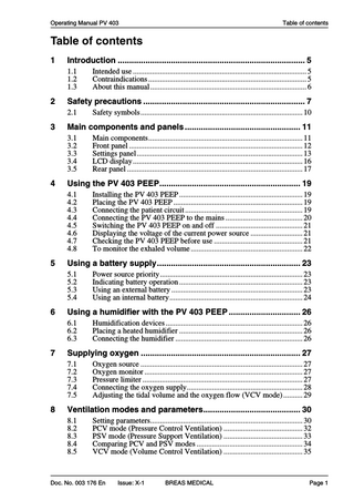 Operating Manual PV 403  Table of contents  Table of contents 1  Introduction ... 5 1.1 1.2 1.3  2  Safety precautions ... 7 2.1  3  Humidification devices ... 26 Placing a heated humidifier ... 26 Connecting the humidifier ... 26  Supplying oxygen ... 27 7.1 7.2 7.3 7.4 7.5  8  Power source priority... 23 Indicating battery operation ... 23 Using an external battery ... 23 Using an internal battery... 24  Using a humidifier with the PV 403 PEEP ... 26 6.1 6.2 6.3  7  Installing the PV 403 PEEP ... 19 Placing the PV 403 PEEP ... 19 Connecting the patient circuit ... 19 Connecting the PV 403 PEEP to the mains ... 20 Switching the PV 403 PEEP on and off ... 21 Displaying the voltage of the current power source ... 21 Checking the PV 403 PEEP before use ... 21 To monitor the exhaled volume ... 22  Using a battery supply... 23 5.1 5.2 5.3 5.4  6  Main components... 11 Front panel ... 12 Settings panel ... 13 LCD display ... 16 Rear panel ... 17  Using the PV 403 PEEP... 19 4.1 4.2 4.3 4.4 4.5 4.6 4.7 4.8  5  Safety symbols ... 10  Main components and panels ... 11 3.1 3.2 3.3 3.4 3.5  4  Intended use ... 5 Contraindications ... 5 About this manual ... 6  Oxygen source ... 27 Oxygen monitor ... 27 Pressure limiter ... 27 Connecting the oxygen supply... 28 Adjusting the tidal volume and the oxygen flow (VCV mode) ... 29  Ventilation modes and parameters... 30 8.1 8.2 8.3 8.4 8.5  Setting parameters... 30 PCV mode (Pressure Control Ventilation) ... 32 PSV mode (Pressure Support Ventilation) ... 33 Comparing PCV and PSV modes ... 34 VCV mode (Volume Control Ventilation) ... 35  Doc. No. 003 176 En  Issue: X-1  BREAS MEDICAL  Page 1  