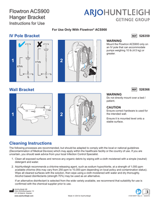Flowtron ACS900 Hanger Bracket Instructions for Use  For Use Only With Flowtron® ACS900  IV Pole Bracket  526359 WARNING  Mount the Flowtron ACS900 only on an IV pole that can accommodate pumps weighing 10 lb (4.5 kg) or greater.  1  2  Wall Bracket  526366 WARNING  Do not directly mount over a bed / patient.  CAUTION  1  Ensure correct hardware is used for the intended wall.  2  Ensure it is mounted level onto a stable surface.  Cleaning Instructions  The following processes are recommended, but should be adapted to comply with the local or national guidelines (Decontamination of Medical Devices) which may apply within the healthcare facility or the country of use. If you are uncertain, you should seek advice from your local Infection Control Specialist. 1. Clean all exposed surfaces and remove any organic debris by wiping with a cloth moistened with a simple (neutral) detergent and water. 2. ArjoHuntleigh recommends a chlorine-releasing agent, such as sodium hypochlorite, at a strength of 1,000 ppm available chlorine (this may vary from 250 ppm to 10,000 ppm depending on local policy and contamination status). Wipe all cleaned surfaces with the solution, then wipe using a cloth moistened with water and dry thoroughly. Alcohol based disinfectants (strength 70%) may be used as an alternative. If an alternative disinfectant is selected from the wide variety available, we recommend that suitability for use is confirmed with the chemical supplier prior to use. ArjoHuntleigh AB Hans Michelsensgatan 10 211 20 Malmö, Sweden www.arjohuntleigh.com  Made In USA for ArjoHuntleigh  414514INT1 Rev A • 02/2016  