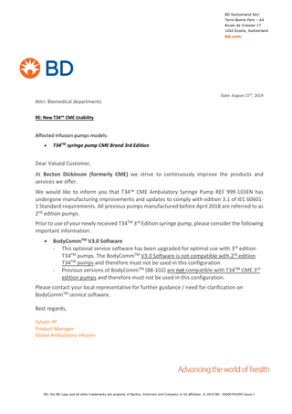 BD Switzerland Sàrl Terre Bonne Park – A4 Route de Crassier 17 1262 Eysins, Switzerland  bd.com  Date: August 15th, 2019  Attn: Biomedical departments RE: New T34™ CME Usability  Affected Infusion pumps models: •  T34TM syringe pump CME Brand 3rd Edition  Dear Valued Customer, At Becton Dickinson (formerly CME) we strive to continuously improve the products and services we offer. We would like to inform you that T34™ CME Ambulatory Syringe Pump REF 999-103EN has undergone manufacturing improvements and updates to comply with edition 3.1 of IEC 606011 Standard requirements. All previous pumps manufactured before April 2018 are referred to as 2nd edition pumps. Prior to use of your newly received T34TM 3rd Edition syringe pump, please consider the following important information: •  BodyCommTM V3.0 Software - This optional service software has been upgraded for optimal use with 3rd edition T34TM pumps. The BodyCommTM V3.0 Software is not compatible with 2rd edition T34TM pumps and therefore must not be used in this configuration - Previous versions of BodyCommTM (88-102) are not compatible with T34TM CME 3rd edition pumps and therefore must not be used in this configuration.  Please contact your local representative for further guidance / need for clarification on BodyCommTM service software. Best regards, Sylvain Iff Product Manager Global Ambulatory infusion  BD, the BD Logo and all other trademarks are property of Becton, Dickinson and Company or its affiliates. © 2019 BD. 0000CF04399 Issue 1  