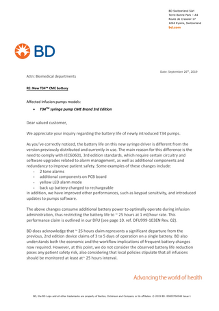 BD Switzerland Sàrl Terre Bonne Park – A4 Route de Crassier 17 1262 Eysins, Switzerland  bd.com  Date: September 26th, 2019  Attn: Biomedical departments RE: New T34™ CME battery  Affected Infusion pumps models: •  T34TM syringe pump CME Brand 3rd Edition  Dear valued customer, We appreciate your inquiry regarding the battery life of newly introduced T34 pumps. As you’ve correctly noticed, the battery life on this new syringe driver is different from the version previously distributed and currently in use. The main reason for this difference is the need to comply with IEC60601, 3rd edition standards, which require certain circuitry and software upgrades related to alarm management, as well as additional components and redundancy to improve patient safety. Some examples of these changes include: - 2 tone alarms - additional components on PCB board - yellow LED alarm mode - back up battery changed to rechargeable In addition, we have improved other performances, such as keypad sensitivity, and introduced updates to pumps software. The above changes consume additional battery power to optimally operate during infusion administration, thus restricting the battery life to ~ 25 hours at 1 ml/hour rate. This performance claim is outlined in our DFU (see page 10. ref. DFU999-103EN Rev. 02). BD does acknowledge that ~ 25 hours claim represents a significant departure from the previous, 2nd edition device claims of 3 to 5 days of operation on a single battery. BD also understands both the economic and the workflow implications of frequent battery changes now required. However, at this point, we do not consider the observed battery life reduction poses any patient safety risk, also considering that local policies stipulate that all infusions should be monitored at least at~ 25 hours interval.  BD, the BD Logo and all other trademarks are property of Becton, Dickinson and Company or its affiliates. © 2019 BD. 0000CF04548 Issue 1  