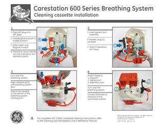 Carestation 600 Series Breathing System Cleaning cassette installation  1  2  1. Press APL plug onto APL base.  1. Insert patient port assembly.  2. Hold Bag/Vent switch in middle position. 3. Slide holder over Bag/Vent switch. 4. Press flow sensor blanks into the inspiratory and expiratory ports.  4  If needed, plug O2 cell base.  4  2. Attach inspiratory port plug.  2 1  1 2  3 3  4  Turn over the breathing system.  Attach hoses to 1. bag port 2. bypass port 3. expiratory port  Align cassette ports with breathing system door. Attach the cassette to the bottom of the breathing system and bag port.  Turn over the breathing system.  3 1  2  Connect the hoses to the ports of the automated washer.  For complete ISO 17664 compliant cleaning instructions, refer to the Cleaning and Sterilization User’s Reference Manual.  ©2014 General Electric Company - All rights reserved. GE and GE Monogram are trademarks of General Electric Company. 2087756-001 Rev A 11 14  