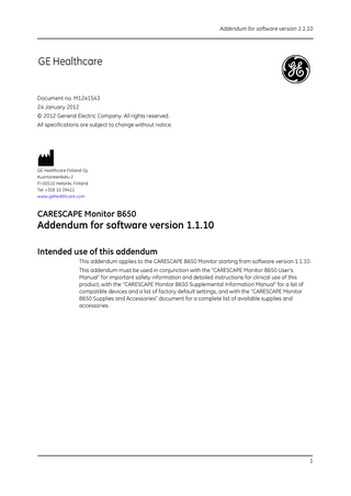 Addendum for software version 1.1.10  Document no. M1241543 24 January 2012 © 2012 General Electric Company. All rights reserved. All specifications are subject to change without notice.  GE Healthcare Finland Oy Kuortaneenkatu 2 FI-00510 Helsinki, Finland Tel: +358 10 39411 www.gehealthcare.com  CARESCAPE Monitor B650  Addendum for software version 1.1.10 Intended use of this addendum This addendum applies to the CARESCAPE B650 Monitor starting from software version 1.1.10. This addendum must be used in conjunction with the “CARESCAPE Monitor B650 User's Manual” for important safety information and detailed instructions for clinical use of this product, with the “CARESCAPE Monitor B650 Supplemental Information Manual” for a list of compatible devices and a list of factory default settings, and with the “CARESCAPE Monitor B650 Supplies and Accessories” document for a complete list of available supplies and accessories.  1  