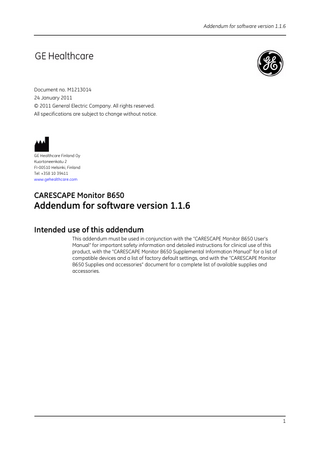 Addendum for software version 1.1.6  Document no. M1213014 24 January 2011 © 2011 General Electric Company. All rights reserved. All specifications are subject to change without notice.  GE Healthcare Finland Oy Kuortaneenkatu 2 FI-00510 Helsinki, Finland Tel: +358 10 39411 www.gehealthcare.com  CARESCAPE Monitor B650  Addendum for software version 1.1.6 Intended use of this addendum This addendum must be used in conjunction with the “CARESCAPE Monitor B650 User’s Manual” for important safety information and detailed instructions for clinical use of this product, with the “CARESCAPE Monitor B650 Supplemental Information Manual” for a list of compatible devices and a list of factory default settings, and with the “CARESCAPE Monitor B650 Supplies and accessories” document for a complete list of available supplies and accessories.  1  