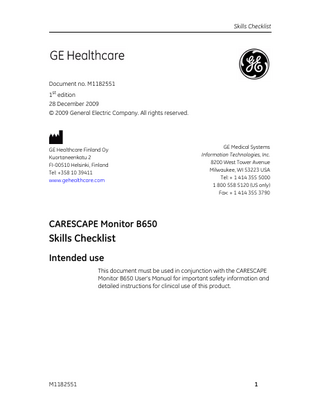 Skills Checklist  Document no. M1182551 1st edition 28 December 2009 © 2009 General Electric Company. All rights reserved.  GE Healthcare Finland Oy Kuortaneenkatu 2 FI-00510 Helsinki, Finland Tel: +358 10 39411 www.gehealthcare.com  GE Medical Systems Information Technologies, Inc. 8200 West Tower Avenue Milwaukee, WI 53223 USA Tel: + 1 414 355 5000 1 800 558 5120 (US only) Fax: + 1 414 355 3790  CARESCAPE Monitor B650  Skills Checklist Intended use This document must be used in conjunction with the CARESCAPE Monitor B650 User’s Manual for important safety information and detailed instructions for clinical use of this product.  M1182551  1  