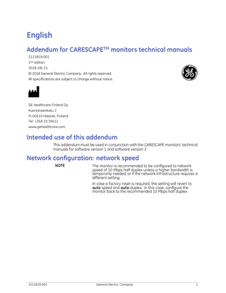 English Addendum for CARESCAPETM monitors technical manuals 2111819-001 2nd edition 2018–08–31 © 2018 General Electric Company. All rights reserved. All specifications are subject to change without notice.  GE Healthcare Finland Oy Kuortaneenkatu 2 FI-00510 Helsinki, Finland Tel: +358 10 39411 www.gehealthcare.com  Intended use of this addendum This addendum must be used in conjunction with the CARESCAPE monitors’ technical manuals for software version 1 and software version 2  Network configuration: network speed NOTE  The monitor is recommended to be configured to network speed of 10 Mbps half duplex unless a higher bandwidth is temporarily needed, or if the network infrastructure requires a different setting. In case a factory reset is required, the setting will revert to auto speed and auto duplex. In this case, configure the monitor back to the recommended 10 Mbps half duplex.  2111819-001  General Electric Company  1  