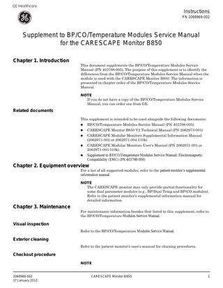 GE Healthcare  Instructions PN 2068969-002  Supplement to BP/CO/Temperature Modules Service Manual for the CARESCAPE Monitor B850 Chapter 1. Introduction  This document supplements the BP/CO/Temperature Modules Service Manual (PN 403798-005). The purpose of this supplement is to identify the differences from the BP/CO/Temperature Modules Service Manual when the module is used with the CARESCAPE Monitor B850. The information is presented in chapter order of the BP/CO/Temperature Modules Service Manual. NOTE If you do not have a copy of the BP/CO/Temperature Modules Service Manual, you can order one from GE.  Related documents This supplement is intended to be used alongside the following documents:   BP/CO/Temperature Modules Service Manual (PN 403798-005)    CARESCAPE Monitor B850 V2 Technical Manual (PN 2062973-001)    CARESCAPE Modular Monitors Supplemental Information Manual (2062971-002 or 2062971-004 510k)    CARESCAPE Modular Monitors User's Manual (PN 2062971-001 or 2062971-003 510k)    Supplement to BP/CO/Temperature Modules Service Manual: Electromagnetic Compatibility (EMC) (PN 403798-009)  Chapter 2. Equipment overview  For a list of all supported modules, refer to the patient monitor’s supplemental information manual. NOTE The CARESCAPE monitor may only provide partial functionality for some dual parameter modules (e.g., BP/Dual Temp and BP/CO modules). Refer to the patient monitor’s supplemental information manual for detailed information.  Chapter 3. Maintenance  For maintenance information besides that listed in this supplement, refer to the BP/CO/Temperature Modules Service Manual.  Visual inspection Refer to the BP/CO/Temperature Modules Service Manual.  Exterior cleaning Refer to the patient monitor’s user’s manual for cleaning procedures.  Checkout procedure NOTE  2068969-002 17 January 2013  CARESCAPE Monitor B850  1  