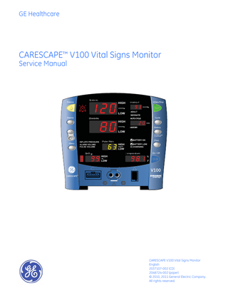 GE Healthcare  CARESCAPE™ V100 Vital Signs Monitor Service Manual  Silence  Systolic  HIGH  ADULT  LOW Alarms  Diastolic  Inflate/Stop  MAP/Cuff  NEONATE  HIGH  AUTO CYCLE  Cycle  HISTORY  History  LOW To clear hold 2 seconds  Menu  INFLATE PRESSURE ALARM VOLUME PULSE VOLUME  SpO  Pulse Rate  BATTERY OK  HIGH LOW  HIGH LOW  Print  BATTERY LOW CHARGING  Temperature  On / Off  C F  CARESCAPE V100 Vital Signs Monitor English 2037107-002 (CD) 2048724-002 (paper) © 2010, 2011 General Electric Company. All rights reserved.  