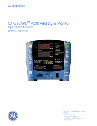 GE Healthcare  CARESCAPETM V100 Vital Signs Monitor Operator’s Manual Software Version R1.5  Silence  Systolic  HIGH  ADULT  LOW Alarms  Diastolic  Inflate/Stop  MAP/Cuff  NEONATE  HIGH  AUTO CYCLE  Cycle  HISTORY  History  LOW To clear hold 2 seconds  Menu  INFLATE PRESSURE ALARM VOLUME PULSE VOLUME  SpO  Pulse Rate  BATTERY OK  HIGH LOW  HIGH LOW  Print  BATTERY LOW CHARGING  Temperature  On / Off  C F  CARESCAPE V100 Vital Signs Monitor English 2037107-003 (CD) 2048724-001A (paper) © 2010 General Electric Company. All rights reserved.  