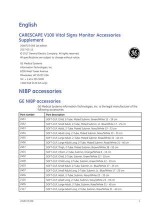 English CARESCAPE V100 Vital Signs Monitor Accessories Supplement 2048723-058 1st edition 2017-03-15 © 2017 General Electric Company. All rights reserved. All specifications are subject to change without notice. GE Medical Systems Information Technologies, Inc. 8200 West Tower Avenue Milwaukee, WI 53223 USA Tel: + 1 414 355 5000 1 800 558 5120 (US only)  NIBP accessories GE NIBP accessories GE Medical Systems Information Technologies, Inc. is the legal manufacturer of the following accessories: Part number  Part description  2451  SOFT-CUF, Child, 2-Tube, Mated Submin, Green/White 12 - 19 cm  2452  SOFT-CUF, Small Adult, 2-Tube, Mated Submin, Lt. Blue/White 17 - 25 cm  2453  SOFT-CUF, Adult, 2-Tube, Mated Submin, Navy/White 23 - 33 cm  2454  SOFT-CUF, Adult Long, 2-Tube, Mated Submin, Navy/White 23 - 33 cm  2455  SOFT-CUF, Large Adult, 2-Tube, Mated Submin, Rose/White 31 - 40 cm  2456  SOFT-CUF, Large Adult Long, 2-Tube, Mated Submin, Rose/White 31 - 40 cm  2457  SOFT-CUF, Thigh, 2-Tube, Mated Submin, Brown/White 38 - 50 cm  2401  SOFT-CUF, Infant, 2-Tube, Submin, Orange/White 8 - 13 cm  2402  SOFT-CUF, Child, 2-Tube, Submin, Green/White 12 - 19 cm  2400  SOFT-CUF, Child Long, 2-Tube, Submin, Green/White 12 - 19 cm  2403  SOFT-CUF, Small Adult, 2-Tube, Submin, Lt. Blue/White 17 - 25 cm  2407  SOFT-CUF, Small Adult Long, 2-Tube, Submin, Lt. Blue/White 17 - 25 cm  2404  SOFT-CUF, Adult, 2-Tube, Submin, Navy/White 23 - 33 cm  2116  SOFT-CUF, Adult Long, 2-Tube, Submin, Navy/White 23 - 33 cm  2405  SOFT-CUF, Large Adult, 2-Tube, Submin, Rose/White 31 - 40 cm  2117  SOFT-CUF, Large Adult Long, 2-Tube, Submin, Rose/White 31 - 40 cm  2048723-058  1  