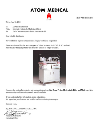 REF: AMI-130612-01 Tokyo, June 12, 2013 To: From: Re:  All ATOM distributors Nobuyuki Matsumoto, Marketing Officer End of service support - Infant Incubator V-85  Dear valuable distributors, We would like to express our appreciation for your continuous cooperation.  Please be informed that the service support of Infant Incubator V-85 (MC & SC) is closed. Accordingly, the spare parts for the incubator are also no longer available.  However, the optional accessories and consumables such as Skin Temp Probe, Electrostatic Filter and Mattress which are commonly used in existing models are still available. If you need any further information, please let us know. We appreciate your business and look forward to continuing to serve you. Sincerely yours, ATOM MEDICAL INTERNATIONAL, INC.  Nobuyuki Matsumoto Marketing Officer  