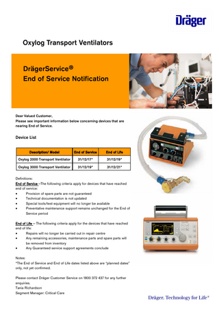 Oxylog Transport Ventilators DrägerService® End of Service Notification  Dear Valued Customer, Please see important information below concerning devices that are nearing End of Service.  Device List Description/ Model  End of Service  End of Life  Oxylog 2000 Transport Ventilator  31/12/17*  31/12/19*  Oxylog 3000 Transport Ventilator  31/12/19*  31/12/21*  Definitions: End of Service -The following criteria apply for devices that have reached end of service:  Provision of spare parts are not guaranteed  Technical documentation is not updated  Special tools/test equipment will no longer be available  Preventative maintenance support remains unchanged for the End of Service period End of Life - The following criteria apply for the devices that have reached end of life:  Repairs will no longer be carried out in repair centre  Any remaining accessories, maintenance parts and spare parts will be removed from inventory  Any Guaranteed service support agreements conclude Notes: *The End of Service and End of Life dates listed above are “planned dates” only, not yet confirmed. Please contact Dräger Customer Service on 1800 372 437 for any further enquiries. Tania Richardson Segment Manager: Critical Care  