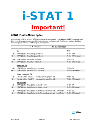 i-STAT 1 Important! i-STAT 1 System Manual Update As of November, 2019, the current i-STAT 1 System Manual has been updated. Please ADD and DELETE the sheets as listed below. Once the updates have been completed these instructions may be discarded. If you have any questions about these instructions, please contact your i-STAT Support Services provider. A  ADD SHEET   D DESTROY SHEET  Item  Art#  A D  i-STAT 1 System Manual Configuration Sheet i-STAT 1 System Manual Configuration Sheet  714419-01AZ 714419-01AY (or lower)  A D  i-STAT 1 System Manual Table of Contents i-STAT 1 System Manual Table of Contents  714362-01Z 714362-01Y (or lower)  Introduction Tab A D  i-STAT 1 System Manual Section 1: Introduction i-STAT 1 System Manual Section 1: Introduction  714363-01Y 714363-01X (or lower)  System Components Tab A D  Technical Bulletin: The i-STAT 1 Downloader/Recharger (DRC-300) Technical Bulletin: The i-STAT 1 Downloader/Recharger (DRC-300)  728690-01G 728690-01F (or lower)  A D  Procedures Tab i-STAT 1 System Manual Section 14: Quality Control i-STAT 1 System Manual Section 14: Quality Control  714376-01R 714376-01Q (or lower)  A D  i-STAT 1 System Manual Section 16: Proficiency or External Quality Control Testing i-STAT 1 System Manual Section 16: Proficiency or External Quality Control Testing  714378-01G 714378-01F (or lower)  Art: 731669-01M  Page 1 of 2  Rev. Date: 02-Oct-19  