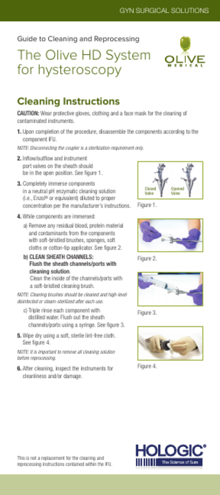 GYN SURGICAL SOLUTIONS  Guide to Cleaning and Reprocessing  The Olive HD System for hysteroscopy Cleaning Instructions CAUTION: Wear protective gloves, clothing and a face mask for the cleaning of contaminated instruments. 1. Upon completion of the procedure, disassemble the components according to the component IFU. NOTE: Disconnecting the coupler is a sterilization requirement only.  2. Inﬂow/outﬂow and instrument port valves on the sheath should be in the open position. See figure 1. 3. Completely immerse components in a neutral pH enzymatic cleaning solution (i.e., Enzol® or equivalent) diluted to proper concentration per the manufacturer’s instructions. 4. While components are immersed: a) Remove any residual blood, protein material and contaminants from the components with soft-bristled brushes, sponges, soft cloths or cotton-tip applicator. See figure 2. b) CLEAN SHEATH CHANNELS: Flush the sheath channels/ports with cleaning solution. Clean the inside of the channels/ports with a soft-bristled cleaning brush.  Closed Valve  Figure 1.  Figure 2.  NOTE: Cleaning brushes should be cleaned and high-level disinfected or steam-sterilized after each use.  c) Triple rinse each component with distilled water. Flush out the sheath channels/ports using a syringe. See figure 3.  Figure 3.  5. Wipe dry using a soft, sterile lint-free cloth. See figure 4. NOTE: It is important to remove all cleaning solution before reprocessing.  6. After cleaning, inspect the instruments for cleanliness and/or damage.  This is not a replacement for the cleaning and reprocessing instructions contained within the IFU.  Figure 4.  Opened Valve  
