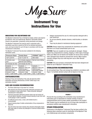 ENGLISH  Instrument Tray Instructions for Use Indications for Use/Intended Use  •  The MyoSure® Instrument Tray is intended to enclose, protect, and organize the MyoSure® Rod Lens Hysteroscope, MyoSure® Removable Outflow Channel, and associated components, during sterilization and storage.  •  Hologic recommends the use of a mild enzymatic detergent with a near neutral pH. Do not use solvents, abrasive cleaners, metal brushes, or abrasive pads. Trays may be placed in mechanical cleaning equipment  The MyoSure® Instrument Tray must be used in conjunction with a sterilization wrap that is cleared by FDA for the indicated sterilization cycle, and may be stored for up to 30 days in accordance with the wrap manufacturer’s instructions.  •  The MyoSure® Instrument Tray has been validated for the following sterilization cycles:  CAUTION: Trays are reusable but may eventually be damaged. Always inspect tray components for cracking, chipping, or other signs of damage before use. Make sure all latches and handles are secure and in working order. Damaged trays should be removed from service. Minor Surface cosmetic changes may occur with long-term use or after Sterrad® processing.  Prevacuum Steam  Gravity Steam  STERRAD® 100S™  132°C (270°F)  132 °C (270 °F)  59% H2O2  4 minutes exposure  15 minutes exposure Normal Cycle Setting Normal Cycle Setting  30 minutes dry time  30 minutes dry time  Contents - 1 MyoSure® Rod Lens Hysteroscope, 1 Removable Outflow Channel, 2 Seal Caps, 2 Light Guides  Contents - 1 MyoSure® Rod Lens Hysteroscope, 1 Removable Outflow Channel, 2 Seal Caps, 2 Light Guides  CAUTION: Always inspect tray components for cleanliness and confirm that there is no visual contamination prior to use.  CAUTION: Only use accessory components that have been designed and tested for use in MyoSure® Instrument Trays.  Contents - 1 MyoSure® Rod Lens Hysteroscope, 1 Removable Outflow Channel, 2 Seal Caps, 2 Light Guides  Sterilization Recommendations Do not overload trays. Place and arrange tray contents in accordance with Figure 1 to facilitate sterilant contact with all objects in the tray.  Contraindications Stacking of trays and overloading of the units will adversely affect sterilization and drying effectiveness. DO NOT STACK trays in the sterilization chamber.  Care and Cleaning Recommendations • • • • • •  Pre-Rinse soiled trays in tap water for 2 minutes Both physical and chemical (enzymatic detergent) processes may be necessary to clean soiled items. Follow enzymatic detergent manufacturer’s instructions Chemical (enzymatic detergent) cleaners alone may not remove all soil and debris; therefore, a careful manual cleaning of each item with a soft sponge or cloth is essential. For difficult access areas, a clean, soft-bristled brush is recommended. Repeat cleaning steps if visible contamination of tray components is observed. Once the items have been cleaned, they should be thoroughly rinsed with clean water to remove any detergent or chemical residue before sterilization. 1  Figure 1  Process the tray according to the sterilization wrap manufacturer’s instructions prior to sterilization to maintain sterility of internal components/items and for proper aseptic presentation to the surgical field. Product may be maintianed for up to 30 days after sterilization in accordance withthe wrap manufacturer’s intructions.  Steam Sterilization Performance of the MyoSure® Instrument Tray has been verified in the following steam autoclave cycles for sterilization of the MyoSure® Rod Lens Hysteroscope and accessory components.  
