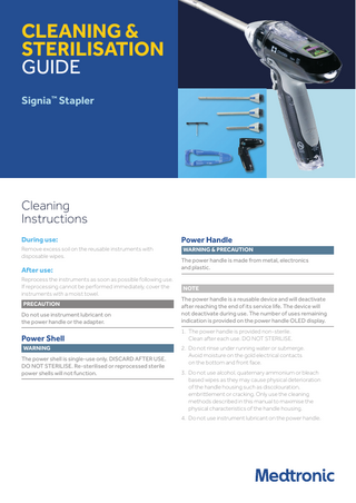 CLEANING & STERILISATION GUIDE Signia™ Stapler  Cleaning Instructions During use:  Power Handle  Remove excess soil on the reusable instruments with disposable wipes.  WARNING & PRECAUTION  After use: Reprocess the instruments as soon as possible following use. If reprocessing cannot be performed immediately, cover the instruments with a moist towel.  The power handle is made from metal, electronics and plastic. NOTE  Do not use instrument lubricant on the power handle or the adapter.  The power handle is a reusable device and will deactivate after reaching the end of its service life. The device will not deactivate during use. The number of uses remaining indication is provided on the power handle OLED display.  Power Shell  1. The power handle is provided non-sterile. Clean after each use. DO NOT STERILISE.  PRECAUTION  WARNING The power shell is single‑use only. DISCARD AFTER USE. DO NOT STERILISE. Re-sterilised or reprocessed sterile power shells will not function.  2. Do not rinse under running water or submerge. Avoid moisture on the gold electrical contacts on the bottom and front face. 3. Do not use alcohol, quaternary ammonium or bleach based wipes as they may cause physical deterioration of the handle housing such as discolouration, embrittlement or cracking. Only use the cleaning methods described in this manual to maximise the physical characteristics of the handle housing. 4. Do not use instrument lubricant on the power handle.  