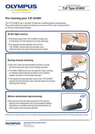 Medical Endoscopy  TJF Type Q180V Pre-cleaning your TJF-Q180V The TJF-Q180V has a number of features enabling easier reprocessing. This quick reference guide provides an overview of the main improvements to the pre-cleaning procedure.  At the light source: • The distal cap of the TJF-Q180V is fixed and is therefore not removed prior to pre-cleaning • The sealed forceps elevator wire of the TJF-Q180V means that the elevator wire channel does not require flushing and rinsing  During manual cleaning: • Use one of the recommended brushes to brush the front and rear side of the forceps elevator • The MAJ-1888 brush can be used for heavy soiling or delayed reprocessing situations and enables deeper access to the forceps elevator • The sealed forceps elevator wire of the TJF-Q180V means that the elevator wire channel does not require flushing and rinsing  Before automated reprocessing:  This sheet is for quick reference only. For detailed reprocessing instructions, please refer to the TJF-Q180V reprocessing manual.  Specifications, design and accessories are subject to change without any notice or obligation on the part of the manufacturer.  Postbox 10 49 08 20034 Hamburg, Germany www.olympus-europa.com  E0429476 · 2.000 · 07/10 · PR  • Set and lock the forceps elevator to 45° before placing the endoscope into an automated washer disinfector to enable cleaning and disinfection of both sides of the forceps elevator  