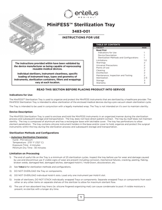 MiniFESS™ Sterilization Tray 3483-001 INSTRUCTIONS FOR USE TABLE OF CONTENTS SUBJECT			  The instructions provided within have been validated by the device manufacturer as being capable of reprocessing reusable medical devices. Individual sterilizers, instrument cleanliness, specific loading of instrument trays, types and geometry of instruments, sterilization containers, filters and wrappings vary at each location.  PAGE  Read First				 Indications for Use			 1 Device Description			 1 Sterilization Methods and Configurations 1 Limitations				1-2 Warnings					2 Universal Precautions			2 Points of Use				2 Cleaning					2 Disinfection				2 Maintenance, Inspection and Testing		 2 Sterilization				2-3 Storage					3 Warranty					3  READ THIS SECTION BEFORE PLACING PRODUCT INTO SERVICE Indications for Use: The MiniFESS™ Sterilization Tray is used to organize and protect the MiniFESS instruments that are sterilized by a healthcare provider. The MiniFESS Sterilization Tray is intended to allow sterilization of the enclosed medical devices during a pre-vacuum steam sterilization cycle. The Tray is intended to be used in conjunction with a legally marketed wrap. The Tray is not intended on it’s own to maintain sterility.  Device Description: The MiniFESS Sterilization Tray is used to enclose and hold the MiniFESS instruments in an organized manner during the sterilization process and subsequent storage and transportation. The tray does not have direct patient contact. The tray by itself does not maintain sterility. The tray is composed of aluminum and has a rectangular base with latchable cover. The tray has perforations to allow sterilant penetration. The tray contains silicone instrument holders in the base and/or cover to hold, organize and protect the surgical instruments within the tray during the sterilization process and subsequent storage and transportation.  Sterilization Methods and Configurations » Autoclave Sterilization Parameter: Cycle : Pre-vacuum Temperature : 270° F (132° C) Exposure Time : 4 minutes Minimum Dry Time : 30 minutes  Limitation on Processing 1)  The end of useful life on the Tray is a minimum of 25 sterilization cycles. Inspect the tray before use for wear and damage caused by use and discontinue use if visible signs of wear are present including corrosion, mechanical failures, cracking, peeling, flaking, broken welds, damaged feet, damaged latches, damaged Hold-It / Hold-Down, discoloration, etc.  2)  See TABLE 2 for sterilization methods and configurations.  3)  DO NOT OVERLOAD the Tray or components.  4)  DO NOT OVERLOAD individual Hold-It slots. Load only one instrument per Hold-It slot.  5)  Inside of sterilizers, DO NOT STACK individually wrapped Trays or components. Separate wrapped Trays or components from each other or any other items on separate shelves of the sterilizer to allow for maximum sterilant flow.  6)  The use of non absorbent tray liners (ie. silicone fingered organizing mat) can cause condensate to pool. If visible moisture is present, re-sterilize with a longer dry time.  1  