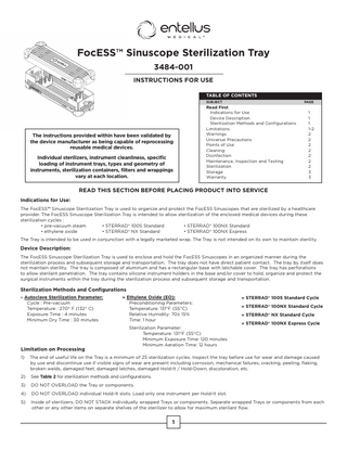 FocESS™ Sinuscope Sterilization Tray 3484-001 INSTRUCTIONS FOR USE TABLE OF CONTENTS SUBJECT			  The instructions provided within have been validated by the device manufacturer as being capable of reprocessing reusable medical devices. Individual sterilizers, instrument cleanliness, specific loading of instrument trays, types and geometry of instruments, sterilization containers, filters and wrappings vary at each location.  PAGE  Read First				 Indications for Use			 1 Device Description			 1 Sterilization Methods and Configurations 1 Limitations				1-2 Warnings					2 Universal Precautions			2 Points of Use				2 Cleaning					2 Disinfection				2 Maintenance, Inspection and Testing		 2 Sterilization				2 Storage					3 Warranty					3  READ THIS SECTION BEFORE PLACING PRODUCT INTO SERVICE Indications for Use: The FocESS™ Sinuscope Sterilization Tray is used to organize and protect the FocESS Sinuscopes that are sterilized by a healthcare provider. The FocESS Sinuscope Sterilization Tray is intended to allow sterilization of the enclosed medical devices during these sterilization cycles : • pre-vacuum steam • STERRAD® 100S Standard • STERRAD® 100NX Standard • ethylene oxide 		 • STERRAD® NX Standard		 • STERRAD® 100NX Express 				 			 			 The Tray is intended to be used in conjunction with a legally marketed wrap. The Tray is not intended on its own to maintain sterility.  Device Description: The FocESS Sinuscope Sterilization Tray is used to enclose and hold the FocESS Sinuscopes in an organized manner during the sterilization process and subsequent storage and transportation. The tray does not have direct patient contact. The tray by itself does not maintain sterility. The tray is composed of aluminum and has a rectangular base with latchable cover. The tray has perforations to allow sterilant penetration. The tray contains silicone instrument holders in the base and/or cover to hold, organize and protect the surgical instruments within the tray during the sterilization process and subsequent storage and transportation.  Sterilization Methods and Configurations » Ethylene Oxide (EO): » Autoclave Sterilization Parameter:				 Preconditioning Parameters: Cycle : Pre-vacuum						 Temperature: 131°F (55°C) Temperature : 270° F (132° C)					 Relative Humidity: 70± 15% Exposure Time : 4 minutes					 Time: 1 hour Minimum Dry Time : 30 minutes					  Limitation on Processing  Sterilization Parameter: Temperature: 131°F (55°C) Minimum Exposure Time: 120 minutes Minimum Aeration Time: 12 hours  » STERRAD® 100S Standard Cycle » STERRAD® 100NX Standard Cycle » STERRAD® NX Standard Cycle » STERRAD® 100NX Express Cycle  1)  The end of useful life on the Tray is a minimum of 25 sterilization cycles. Inspect the tray before use for wear and damage caused by use and discontinue use if visible signs of wear are present including corrosion, mechanical failures, cracking, peeling, flaking, broken welds, damaged feet, damaged latches, damaged Hold-It / Hold-Down, discoloration, etc.  2)  See Table 2 for sterilization methods and configurations.  3)  DO NOT OVERLOAD the Tray or components.  4)  DO NOT OVERLOAD individual Hold-It slots. Load only one instrument per Hold-It slot.  5)  Inside of sterilizers, DO NOT STACK individually wrapped Trays or components. Separate wrapped Trays or components from each other or any other items on separate shelves of the sterilizer to allow for maximum sterilant flow.  1  