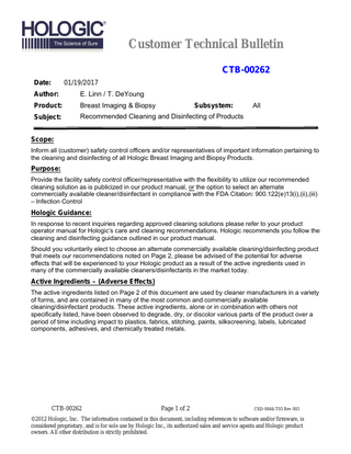 Customer Technical Bulletin CTB-00262 Date:  01/19/2017  Author:  E. Linn / T. DeYoung  Product:  Breast Imaging & Biopsy  Subject:  Recommended Cleaning and Disinfecting of Products  Subsystem:  All  Scope: Inform all (customer) safety control officers and/or representatives of important information pertaining to the cleaning and disinfecting of all Hologic Breast Imaging and Biopsy Products.  Purpose: Provide the facility safety control officer/representative with the flexibility to utilize our recommended cleaning solution as is publicized in our product manual, or the option to select an alternate commercially available cleaner/disinfectant in compliance with the FDA Citation: 900.122(e)13(i),(ii),(iii) – Infection Control  Hologic Guidance: In response to recent inquiries regarding approved cleaning solutions please refer to your product operator manual for Hologic’s care and cleaning recommendations. Hologic recommends you follow the cleaning and disinfecting guidance outlined in our product manual. Should you voluntarily elect to choose an alternate commercially available cleaning/disinfecting product that meets our recommendations noted on Page 2, please be advised of the potential for adverse effects that will be experienced to your Hologic product as a result of the active ingredients used in many of the commercially available cleaners/disinfectants in the market today.  Active Ingredients – (Adverse Effects) The active ingredients listed on Page 2 of this document are used by cleaner manufacturers in a variety of forms, and are contained in many of the most common and commercially available cleaning/disinfectant products. These active ingredients, alone or in combination with others not specifically listed, have been observed to degrade, dry, or discolor various parts of the product over a period of time including impact to plastics, fabrics, stitching, paints, silkscreening, labels, lubricated components, adhesives, and chemically treated metals.  CTB-00262  Page 1 of 2  CSD-0044-T03 Rev 003  ©2012 Hologic, Inc. The information contained in this document, including references to software and/or firmware, is considered proprietary, and is for sole use by Hologic Inc., its authorized sales and service agents and Hologic product owners. All other distribution is strictly prohibited.  