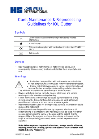 Care, Maintenance & Reprocessing Guidelines for IOL Cutter Symbols Caution consult document for important safety related information Manufacturer This product complies with medical device directive (93/42/ EEC) Batch code  Devices   New reusable surgical instruments are not delivered sterile, and consequently it is necessary to clean and sterilise them properly before use.  Warnings        Protective caps provided with instruments are not suitable for high temperatures and must be removed before sterilisation.  Please note that silver products such as some Cannula and Lacrimal Probes are subject to tarnishing and discolouration. This will in no way affect the performance of the instrument Devices with long, narrow cannula, hinges, blind holes and lumens require particular attention during cleaning. Follow instructions and warnings as issued by manufacturers of any decontaminants, disinfectants and cleaning agents used. Wherever possible avoid mineral acids and harsh, abrasive agents. Instruments must be used for their specified purpose. Incorrect use could damage the instrument Our instruments are designed for use by surgeons, who have a full understanding of their features and how they should be used. Any other use can compromise the safety of the user and the patient. It is the responsibility of the surgeon to choose the suitable instrument for the surgical technique being performed, based on their experience and expertise. Note: When reprocessing medical devices, always handle with care, wearing protective clothing, gloves and eyewear in accordance with Health & Safety Procedures.  JW2015/597 Issue 1  10 December 2015  