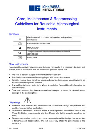 Care, Maintenance & Reprocessing Guidelines for Reusable Microsurgical Instruments Symbols Caution consult document for important safety related information Consult instructions for use Manufacturer This product complies with medical device directive (93/42/EEC) Batch code  New Instruments New reusable surgical instruments are delivered non-sterile. It is necessary to clean and sterilise them in accordance with the instructions provided before use. • • • • •  The care of delicate surgical instruments starts on delivery. John Weiss makes every effort to supply you with perfect instruments. Carefully remove them from their boxes and examine them under magnification to be assured they are in perfect condition. If a problem is found, notify John Weiss immediately (see additional information for contact details). Once the instrument has been examined and accepted it should be cleaned before placing it in the sterilising tray.  Warnings • •  •  Protective caps provided with instruments are not suitable for high temperatures and must be removed before sterilisation. Vitreoretinal instruments, diamond knives & other specialist instruments such as the Weiss IOL Cutters require special attention. Please refer to the separate guidelines for these. Please note that silver products such as some cannula and lacrimal probes are subject to tarnishing and discolouration. This will in no way affect the performance of the instrument  JW2015/598  Issue 3  27 Apr 2018  