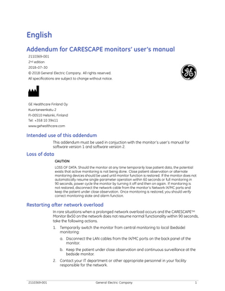 English Addendum for CARESCAPE monitors’ user’s manual 2110369-001 2nd edition 2018–07–30 © 2018 General Electric Company. All rights reserved. All specifications are subject to change without notice.  GE Healthcare Finland Oy Kuortaneenkatu 2 FI-00510 Helsinki, Finland Tel: +358 10 39411 www.gehealthcare.com  Intended use of this addendum This addendum must be used in conjuction with the monitor’s user’s manual for software version 1 and software version 2.  Loss of data CAUTION LOSS OF DATA. Should the monitor at any time temporarily lose patient data, the potential exists that active monitoring is not being done. Close patient observation or alternate monitoring devices should be used until monitor function is restored. If the monitor does not automatically resume single-parameter operation within 60 seconds or full monitoring in 90 seconds, power cycle the monitor by turning it off and then on again. If monitoring is not restored, disconnect the network cable from the monitor’s Network IX/MC ports and keep the patient under close observation. Once monitoring is restored, you should verify correct monitoring state and alarm function.  Restarting after network overload In rare situations when a prolonged network overload occurs and the CARESCAPETM Monitor Bx50 on the network does not resume normal functionality within 90 seconds, take the following actions. 1.  Temporarily switch the monitor from central monitoring to local (bedside) monitoring: a. Disconnect the LAN cables from the IX/MC ports on the back panel of the monitor. b. Keep the patient under close observation and continuous surveillance at the bedside monitor.  2.  2110369-001  Contact your IT department or other appropriate personnel in your facility responsible for the network.  General Electric Company  1  