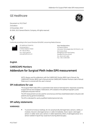 Addendum for Surgical Pleth Index (SPI) measurement  Document no. M1173447 2nd edition 22 November, 2012 © 2009, 2012 General Electric Company. All rights reserved.  0537  Conformity according to the Council Directive 93/42/EEC concerning Medical Devices GE Healthcare Finland Oy Kuortaneenkatu 2 FI-00510 Helsinki, Finland Tel: +358 10 39411 Fax: +358 9 1463310 www.gehealthcare.com  Asia Headquarters GE Medical Systems Information Technologies Asia; GE (China) Co., Ltd. No1 Huatuo Road, Zhangjiang Hi-tech Park Pudong Shanghai P.R.China 201203 Tel: + 86 21 5257 4650 Fax: + 86 21 5208 2008  English  CARESCAPE Monitors  Addendum for Surgical Pleth Index (SPI) measurement NOTE: Always use this addendum with the CARESCAPE Monitor B850 User's Manual, the CARESCAPE Monitor B650 User's Manual and the CARESCAPE Modular Monitors User's Manual. Make sure it is stored with the user’s manual.  SPI indications for use The Surgical Pleth Index (SPI) is a parameter that reacts to hemodynamic responses caused by surgical stimuli and analgesic medications. SPI is based on the plethysmographic pulse amplitude and pulse interval. The SPI measurement is to be used for unconscious and fully anesthetized adult (>18 years old) patients during general anesthesia. The SPI is indicated for use by qualified medical personnel only.  SPI safety statements WARNINGS  •  M1173447  To prevent erroneous readings, do not use physically damaged SpO2 sensors, cables, or modules. Discard a damaged sensor or cable immediately. Never repair a damaged sensor or cable; never use a sensor or cable repaired by others. A damaged sensor or a sensor soaked in liquid may cause burns during electrosurgery.  1  