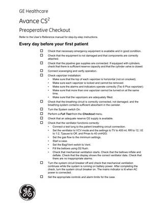 GE Healthcare  Avance CS2 Preoperative Checkout Refer to the User’s Reference manual for step-by-step instructions.  Every day before your first patient  Check that necessary emergency equipment is available and in good condition.  Check that the equipment is not damaged and that components are correctly attached.   Check that the pipeline gas supplies are connected. If equipped with cylinders, check that there is sufficient reserve capacity and that the cylinder valve is closed.   Connect scavenging and verify operation.  Check vaporizer installation: • • • • •  Make sure that the top of each vaporizer is horizontal (not on crooked). Make sure each vaporizer is locked and cannot be removed. Make sure the alarms and indicators operate correctly (Tec 6 Plus vaporizer). Make sure that more than one vaporizer cannot be turned on at the same time. Make sure that the vaporizers are adequately filled.   Check that the breathing circuit is correctly connected, not damaged, and the breathing system contains sufficient absorbent in the canister.   Turn the System switch On.  Perform a Full Test from the Checkout menu.  Check that an adequate reserve O2 supply is available.  Check that the ventilator functions correctly: • • • • • • •  Connect a test lung to the patient breathing circuit connection. Set the ventilator to VCV mode and the settings to TV to 400 ml, RR to 12, I:E to 1:2, Tpause to Off, and Pmax to 40 cmH2O. Set the gas flow to the minimum settings. Start a case. Set the Bag/Vent switch to Vent. Fill the bellows using O2 flush. Check that mechanical ventilation starts. Check that the bellows inflate and deflate. Check that the display shows the correct ventilator data. Check that there are no inappropriate alarms.   Turn the system circuit breaker off and check that mechanical ventilation continues while the system is running on battery power. After completing the check, turn the system circuit breaker on. The mains indicator is lit when AC power is connected.   Set the appropriate controls and alarm limits for the case.  