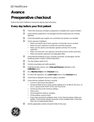 GE Healthcare  Avance Preoperative checkout Refer to the User’s Reference manual for step-by-step instructions.  Every day before your first patient    Check that necessary emergency equipment is available and in good condition.     Check that pipeline gas supplies are connected and cylinders are installed.  Check that the equipment is not damaged and that components are correctly attached.  Check vaporizer installation: • Make sure that the top of each vaporizer is horizontal (not on crooked). • Make sure each vaporizer is locked and cannot be removed. • Make sure the alarms and indicators operate correctly (Tec 6 series vaporizer). • Make sure more than one vaporizer cannot be turned on at the same time. • Make sure that the vaporizers are adequately filled.    Check that the breathing circuit is correctly connected, not damaged, and the breathing system contains sufficient absorbent.      Turn the System switch to On.       Do a Machine Check in the Checkout menu.    Set the appropriate controls and alarm limits for the case.  Connect scavenging and verify operation. Calibrate the flow sensors. Do a Flow and Pressure calibration in the Calibration menu.  To check the vaporizers, do a Low P Leak check in the Checkout menu. Check that an adequate reserve O2 supply is available. Check that the ventilator functions correctly: • Connect a test lung to the patient Y. • Set the ventilator to VCV mode and the settings to TV at 400 ml, RR at 12, I:E at 1:2, Tpause at Off, PEEP at Off, and Pmax at 40. • Set the gas flow to the minimum settings. • Start a case. • Set the Bag/Vent switch to ventilator. • Fill the bellows using O2 flush. • Check that mechanical ventilation starts. Check that the bellows inflate and deflate. Check that the display shows the correct ventilator data. Check that there are no inappropriate alarms.  