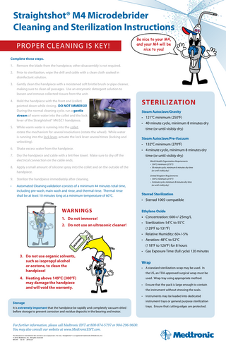 Straightshot® M4 Microdebrider Cleaning and Sterilization Instructions Proper Cleaning is Key!  Be nice to your M4, and your M4 will be nice to you!  Complete these steps. 1.  Remove the blade from the handpiece; other disassembly is not required.  2.   rior to sterilization, wipe the drill and cable with a clean cloth soaked in P disinfectant solution.  3.   ently clean the handpiece with a moistened soft bristle brush or pipe cleaner, G making sure to clean all passages. Use an enzymatic detergent solution to loosen and remove collected tissues from the unit.  4.   old the handpiece with the front end (collet) H pointed down while rinsing. Do not Immerse!  During the normal cleaning cycle, run a gentle stream of warm water into the collet and the lock lever of the Straightshot® M4/SC1 handpiece.  5.   hile warm water is running into the collet, W rotate the mechanism for several revolutions (rotate the wheel). While water is running into the lock lever, actuate the lock lever several times (locking and unlocking).  6.  Shake excess water from the handpiece.  7.   ry the handpiece and cable with a lint-free towel. Make sure to dry off the D electrical connection on the cable ends.  8.  Sterilization Steam Autoclave/Gravity • 121°C minimum (250°F) • 40 minute cycle, minimum 8 minutes dry time (or until visibly dry) Steam Autoclave/Pre-Vacuum • 132°C minimum (270°F) • 4 minute cycle, minimum 8 minutes dry   pply a small amount of silicone spray into the collet and on the outside of the A handpiece.  9.  Sterilize the handpiece immediately after cleaning.  •   utomated Cleaning validation consists of a minimum 44 minutes total time, A including pre-wash, main wash and rinse, and thermal rinse. Thermal rinse shall be at least 10 minutes long at a minimum temperature of 60°C.  time (or until visibly dry) World Health Organization Requirements • 134°C minimum (273°F) • 18 minute cycle, minimum 8 minutes dry time (or until visibly dry) United Kingdom Requirements • 134°C minimum (273°F) • 3 minute cycle, minimum 8 minutes dry time (or until visibly dry)  Sterrad Sterilization • Sterrad 100S-compatible  Warnings  Ethylene Oxide  1. Do not immerse!  • Concentration: 600+/-25mg/L  2. Do not use an ultrasonic cleaner!  • Sterilization: 54°C to 55°C (129°F to 131°F)  AC ET O  N  E  • Relative Humidity: 60+/-5% • Aeration: 48°C to 52°C (118°F to 126°F) for 8 hours • G  as Exposure Time: (full cycle) 120 minutes  3.	Do not use organic solvents, such as isopropyl alcohol or acetone, to clean the handpiece! 4.	Heating above 149°C (300°F) may damage the handpiece and will void the warranty.  Wrap • A standard sterilization wrap may be used. In the US, an FDA-approved surgical wrap must be used. Wrap tray using appropriate method. • Ensure that the pack is large enough to contain the instrument without stressing the seals. • Instruments may be loaded into dedicated  Storage It is extremely important that the handpiece be rapidly and completely vacuum-dried before storage to prevent corrosion and residue deposits in the bearing and motor.  For further information, please call Medtronic ENT at 800-874-5797 or 904-296-9600. You may also consult our website at www.MedtronicENT.com. This literature is intended for the exclusive use of physicians. Rx only. Straightshot® is a registered trademark of Medtronic, Inc.  © 2010, Medtronic, Inc. All rights reserved. 891241 02.10 2010-221  instrument trays or general purpose sterilization trays. Ensure that cutting edges are protected.  