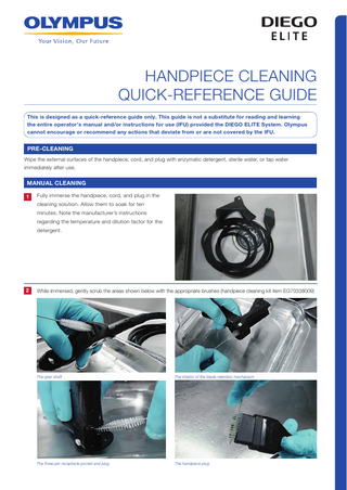 HANDPIECE CLEANING QUICK-REFERENCE GUIDE This is designed as a quick-reference guide only. This guide is not a substitute for reading and learning the entire operator’s manual and/or instructions for use (IFU) provided the DIEGO ELITE System. Olympus cannot encourage or recommend any actions that deviate from or are not covered by the IFU.  PRE-CLEANING Wipe the external surfaces of the handpiece, cord, and plug with enzymatic detergent, sterile water, or tap water immediately after use.  MANUAL CLEANING 1  Fully immerse the handpiece, cord, and plug in the cleaning solution. Allow them to soak for ten minutes. Note the manufacturer’s instructions regarding the temperature and dilution factor for the detergent.  2  While immersed, gently scrub the areas shown below with the appropriate brushes (handpiece cleaning kit item EG70338009)  The gear shaft  The interior of the blade retention mechanism  The three-pin receptacle pocket and plug  The handpiece plug  