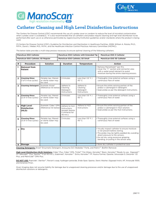Catheter Cleaning and High Level Disinfection Instructions The Centers for Disease Control (CDC) recommends the use of a probe cover or condom to reduce the level of microbial contamination when a probe cover is available[1]. It is also recommended that all catheters and probes require cleaning and high level disinfection to be performed after each use or as otherwise permissible by region/country/institution guidelines and/or standards where the product is being used. [1] Centers for Disease Control (CDC), Guideline for Disinfection and Sterilization in Healthcare Facilities, 2008, William A. Rutala, Ph.D., M.P.H., David J. Weber, M.D., M.P.H., and the Healthcare Infection Control Practices Advisory Committee (HICPAC). The below table provides a multi-step process necessary to ensure optimal cleaning of the following catheters: ManoScan ESO Catheter  ManoScan ESO Catheter with Extended Tip  ManoScan ESO Z Catheter  ManoScan ESO Catheter, SD Regular  ManoScan ESO Catheter, SD Small  ManoScan ESO 3D Catheter  #  Procedure  1  Removal from Patient  2  Cleaning Rinse (1 of 3 rinse cycles)  Potable tap, filtered or sterile water may be used.  3  Cleaning Detergent  Adhere to Example: Enzol® (Reference list below) Cleaning Detergent Instructions  4  Cleaning Rinse (2 of 3 rinse cycles)  Potable tap, filtered or sterile water may be used.  5  High Level Disinfection (HLD)  Example: Cidex® OPA Adhere to HLD (Reference list below) Instructions (except Sporox II immerse for 45 min.)  6  Cleaning Rinse (3 of 3 rinse cycles)  Potable tap, filtered or sterile water may be used.  7 Dry  8  Storage  Solution  Duration  Temperature  Action • Remove ManoShield™ per IFU. • Cover the “Y” section and connector area with a water-proof element to avoid moisture during the entire cleaning process.  3 minutes  3 minutes  3 minutes  Less than 113° F / 45° C  • Thoroughly rinse external surfaces using a continuous flow of water.  Adhere to Cleaning Detergent Instructions  • Ensure the entire sensing portion of the probe is submerged in detergent. • Soak probe as per the detergent instructions.  Less than 113° F / 45° C  • Thoroughly rinse external surfaces using a continuous flow of water.  Adhere to HLD Instructions  • Ensure the entire sensing portion of the probe is submerged in HLD solution. • Soak probe as per the HLD instructions.  Less than 113° F / 45° C  • Thoroughly rinse external surfaces using a continuous flow of water.  • Visually inspect catheter to ensure moisture is not present before storing. • The probe may be lightly padded dry avoiding direct pressure to the sensors. • Do not dry using excessive gripping, bending, or pulling in the sensor area. • Store dry catheter in protective case.  Cleaning Detergents: Enzol® Enzymatic Detergent, Aniosyme DLT, Bodedex® Forte, and Matrix™ Biofilm Remover. High Level Disinfection (HLD) Solutions: Cidex® Plus, Cidex® OPA, Tristel™ Trio Wipes, Korsolex™ Basic, Korsolex™ Ready to use, Gigasept™ FF, Sekusept™ Plus, Sporox™ II (at 45 min.), Stabimed®, Korsolex™ Extra, Korsolex™ FF, Nuova Farmec Opaster, Soluscope D, Deconex® 53 Plus, and MetriCide™ OPA Plus. DO NOT USE: Rapicide®, Sterilox™, Parson’s soap, hydrogen peroxide, Endo-Spor, Sporox, Steris Washer, Gigasept Instru AF, Anioxyde 1000, and Actanios Prion. Given Imaging does not assume liability for damage due to unapproved cleaning processes and/or damage due to the use of unapproved disinfection solutions or detergents.  2987-11  