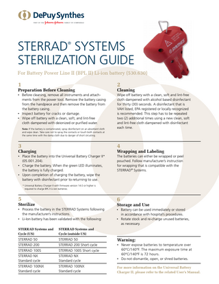 STERRAD SYSTEMS STERILIZATION GUIDE ®  For Battery Power Line II (BPL II) Li-ion battery (530.630)  1  2  • Before cleaning, remove all instruments and attachments from the power tool. Remove the battery casing from the handpiece and then remove the battery from the battery casing. • 	Inspect battery for cracks or damage. •  	 Wipe off battery with a clean, soft, and lint-free cloth dampened with deionized or purified water.  Wipe off battery with a clean, soft and lint-free cloth dampened with alcohol based disinfectant for thirty (30) seconds. A disinfectant that is VAH listed, EPA registered or locally recognized is recommended. This step has to be repeated two (2) additional times using a new clean, soft and lint-free cloth dampened with disinfectant each time.  Preparation Before Cleaning  Note: If the battery is contaminated, spray disinfectant on an absorbent cloth and wipe clean. Take care not to spray the contacts or touch both contacts at the same time with the damp cloth due to danger of short circuiting.  Cleaning  3  4  •	Place the battery into the Universal Battery Charger II* (05.001.204). • Charge the battery. When the green LED illuminates, the battery is fully charged. • Upon completion of charging the battery, wipe the battery with disinfectant prior to returning to use.  The batteries can either be wrapped or peel pouched. Follow manufacturer’s instruction for wrapping that is compatible with the STERRAD® Systems.  Charging  Wrapping and Labeling  * Universal Battery Charger II with firmware version 14.0 or higher is required to charge BPL II Li-ion batteries.  5  6   • 	 Process the battery in the STERRAD Systems following the manufacturer’s instructions. • 	 Li-Ion battery has been validated with the following:  • Battery can be used immediately or stored in accordance with hospital’s procedures. • Rotate stock and re-charge unused batteries, as necessary.  Sterilize  Storage and Use  STERRAD Systems and Cycle (US)  STERRAD Systems and Cycle (outside US)  STERRAD 50  STERRAD 50  Warning:  STERRAD 200  STERRAD 200 Short cycle  STERRAD 100S  STERRAD 100S Short cycle  STERRAD NX Standard cycle  STERRAD NX Standard cycle  x	 Never expose batteries to temperature over 60ºC/140ºF. The maximum exposure time at 60ºC/140ºF is 72 hours. • Do not dismantle, open, or shred batteries.  STERRAD 100NX Standard cycle  STERRAD 100NX Standard cycle  For more information on the Universal Battery Charger II, please refer to the related User’s Manual.  