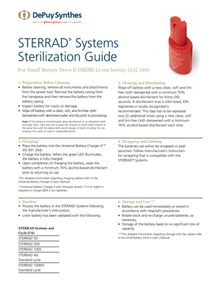 STERRAD Systems Sterilization Guide ®  For Small Battery Drive II (SBDII) Li-ion battery (532.103) 1. Preparation Before Cleaning • Before cleaning, remove all instruments and attachments from the power tool. Remove the battery casing from the handpiece and then remove the battery from the battery casing. • Inspect battery for cracks or damage. • Wipe off battery with a clean, soft, and lint-free cloth dampened with deionized water and dry prior to processing. Note: If the battery is contaminated, spray disinfectant on an absorbent cloth and wipe clean. Take care not to spray the contacts or touch both contacts at the same time with the damp cloth due to danger of short circuiting. Do not immerse into water or clean in washer/disinfector.  3. Charging* • Place the battery into the Universal Battery Charger II** (05.001.204). • Charge the battery. When the green LED illuminates, the battery is fully charged. • Upon completion of charging the battery, wipe the battery with a minimum 70% alcohol-based disinfectant prior to returning to use.  2. Cleaning and Disinfecting Wipe off battery with a new clean, soft and lintfree cloth dampened with a minimum 70% alcohol based disinfectant for thirty (30) seconds. A disinfectant that is VAH listed, EPA registered or locally recognized is recommended. This step has to be repeated two (2) additional times using a new clean, soft and lint-free cloth dampened with a minimum 70% alcohol-based disinfectant each time.  4. Wrapping and Labeling The batteries can either be wrapped or peel pouched. Follow manufacturer’s instruction for wrapping that is compatible with the STERRAD® Systems.  *For detailed information regarding charging, please refer to the Universal Battery Charger II User’s Manual. **Universal Battery Charger II with firmware version 11.0 or higher is required to charge SBDII Li-ion batteries.  5. Sterilize • Process the battery in the STERRAD Systems following the manufacturer’s instructions. • Li-Ion battery has been validated with the following: STERRAD Systems and Cycle (US)  STERRAD 50 STERRAD 200 STERRAD 100S STERRAD NX Standard cycle STERRAD 100NX Standard cycle  6. Storage and Use*** • Battery can be used immediately or stored in accordance with hospital’s procedures. • Rotate stock and re-charge unused batteries, as necessary. • Storage of the battery leads to no significant loss of capacity. ***For detailed information regarding Storage and Use, please refer to the Small Battery Drive II User's Manual.  