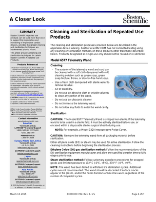 A Closer Look SUMMARY Boston Scientific repeated use products can be used more than once to support the implantation and monitoring of implantable cardiac devices, provided that proper cleaning and sterilization techniques are implemented prior to re-use. This article provides cleaning and sterilization techniques for certain Boston Scientific Repeated Use Products. Products Referenced Model 6577 Telemetry Wand, Model 6888 Lead Tunneler and Pulling Tips, Model 6860 Magnet, S-ICD System: Model 4520 Magnet, Model 3203 Telemetry Wand Products referenced are unregistered or registered trademarks of Boston Scientific Corporation or its affiliates. All other trademarks are the property of their respective owners. Products referenced herein may not be approved in all geographies. Information is for the use in countries with applicable Health Authority product registrations. For comprehensive information on device operation, reference the full instructions for use found at: www.bostonscientific-elabeling.com. CAUTION: Federal (U.S.) law restricts this device to sale by or on the order of a physician. All graphics produced by Boston Scientific Corporation, unless otherwise noted. CRT-D: Cardiac Resynchronization Therapy Defibrillator CRT-P: Cardiac Resynchronization Therapy Pacemaker ICD: Implantable Cardioverter Defibrillator S-ICD: Subcutaneous Implantable Defibrillator  Contact Information www.bostonscientific.com  Americas Technical Services LATITUDETM Customer Support 1.800.CARDIAC (227.3422) +1.651.582.4000 Patient Services 1.866.484.3268  Europe, Middle East, Africa Technical Services +32 2 416 7222 intltechservice@bsci.com LATITUDE Customer Support latitude.europe@bsci.com  Japan Technical Services japantechservice@bsci.com LATITUDE Customer Support japan.latitude@bsci.com  Asia Pacific Technical Services +61 2 8063 8299 aptechservice@bsci.com  Cleaning and Sterilization of Repeated Use Products The cleaning and sterilization processes provided below are described in the applicable device labeling. Boston Scientific CRM has not conducted testing using any cleaning or sterilization methods on these products other than those described herein. Products designated as single-use only should not be reused or re-sterilized.  Model 6577 Telemetry Wand Cleaning − The exterior of the telemetry wand and cord can be cleaned with a soft cloth dampened with mild cleaning solution such as green soap, green soap tincture, Borax, or alcohol-free hand soap. − Use a fresh cloth dampened with sterile water to remove residue. − Air or towel dry. − Do not use an abrasive cloth or volatile solvents to clean any portion of the wand. − Do not use an ultrasonic cleaner. − Do not immerse the telemetry wand. − Do not allow any fluids to enter the wand cavity.  Sterilization CAUTION: The Model 6577 Telemetry Wand is shipped non-sterile. If the telemetry wand is to be used in a sterile field, it must be actively sterilized before use, or encased within a disposable sterile surgical sheath during use. NOTE: For example, a Model 3320 Intraoperative Probe Cover. CAUTION: Remove the telemetry wand from all packaging material before sterilization. Either ethylene oxide (EO) or steam may be used for active sterilization. Follow the cleaning instructions before beginning the sterilization process. Ethylene Oxide (EO) gas sterilization method: Follow the recommendations of the EO sterilization equipment manufacturer and allow the specified aeration time to fully elapse prior to use. Steam sterilization method: Follow customary autoclave procedures for wrapped goods and limit temperature to 132° C (-0°C, +5°C), 270° F (-0°F, +9°F). NOTE: The wand has been tested to withstand 25 sterilization cycles. Additional cycles are not recommended. The wand should be discarded if surface cracks appear in the plastic, and/or the cable discolors or becomes worn, regardless of the number of completed cycles.  LATITUDE Customer Support latitude.asiapacific@bsci.com © 2015 by Boston Scientific Corporation or its affiliates. All Rights Reserved.  March 13, 2015  100000013782, Rev. A, US  Page 1 of 2  