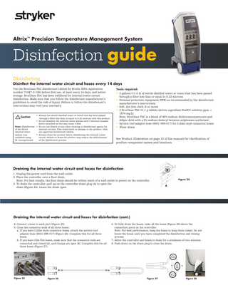 Altrix™ Precision Temperature Management System  Disinfection guide Disinfecting Disinfect the internal water circuit and hoses every 14 days Use the BruClean TbC disinfectant tablets by Brulin (EPA registration number 71847-2-106) before first use, at least every 14 days, and before storage. BruClean TbC has been validated for internal water circuit disinfection. Make sure that you follow the disinfectant manufacturer’s guidelines to avoid the risk of injury. Failure to follow the disinfectant’s instructions may void your warranty. • Always use sterile distilled water or water that has been passed through a filter less than or equal to 0.22 microns with this product. • Do not disinfect the internal water system with a thermal transfer device attached as this may cause a leak. Note: Disinfection • Do not use bleach or any other cleaning or disinfectant agents for internal circuits. This could result in damage to the product. Only of the Altrix use approved disinfectant tablets. internal water • Always drain the product before disinfecting the internal water system was circuit. Failure to drain the product may reduce the effectiveness validated using of the disinfection process. M. mucogenicum.  Caution  Tools required: • 2 gallons (11.4 L) of sterile distilled water or water that has been passed through a filter less than or equal to 0.22 microns • Personal protection equipment (PPE) as recommended by the disinfectant manufacturer’s instructions • Soft, lint free cloth (2 or more) • 2 BruClean TbC 13.1 g tablets (Active ingredient NaDCC solution ppm = 1874 mg/L) Note: BruClean TbC is a blend of 48% sodium dichloroisocyanturate and Adipic Acid with a 5% sodium dodecyl benzene sulphonate surfactant. • Service tool adapter hose (8001-999-017) for Colder style connector hoses  • Floor drain  See Product illustration on page 10 of the manual for clarification of product component names and locations.  Draining the internal water circuit and hoses for disinfection 1. Unplug the power cord from the wall outlet. 2. Place the controller over a floor drain. Note: For best results, the floor drain should be within reach of a wall outlet to power on the controller. 3. To drain the controller, pull up on the controller drain plug (A) to open the drain (Figure 24). Leave the drain open.  Figure 24  Draining the internal water circuit and hoses for disinfection (cont.) 4. Connect a hose to each port (Figure 25). 5. Close the connector ends of all three hoses: a. If you have Colder style connector hoses, attach the service tool adapter hose (8001-999-017) (Figure 26). Complete this for all three hoses. b. If you have Clik-Tite hoses, make sure that the connector ends are connected and closed (A), and clamps are open (B). Complete this for all three hoses (Figure 27).  Figure 25  Figure 26  6. To fully drain the hoses, raise all the hoses (Figure 28) above the connection ports on the controller. Note: For best performance, hang the hoses to keep them raised. Do not lower the hoses until you have completed the disinfection and rinsing process. 7. Allow the controller and hoses to drain for a minimum of two minutes. 8. Push down on the drain plug to close the drain.  Figure 27  Figure 28  