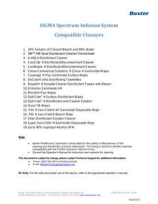 SIGMA Spectrum Infusion System Compatible Cleaners 1. 10% Solution of Clorox® Bleach and 90% Water 2. 3M™ HB Quat Disinfectant Cleaner Concentrate 3. A-456 II Disinfectant Cleaner 4. CaviCide ® Disinfectant/Decontaminant Cleaner 5. CaviWipes ® Disinfectant/Decontaminant Cleaner 6. Clorox Commercial Solutions ® Clorox ® Germicidal Wipes 7. Coverage ® Plus Germicidal Surface Wipes 8. DisCide® Ultra Disinfecting Towelettes 9. Dispatch ® Hospital Cleaner Disinfectant Towels with Bleach 10. EnVerros Sanimaster 4® 11. MicroKill Plus Wipes 12. Opti-Cide3 ® Surface Disinfectant Wipes 13. Opti-Cide3 ® Disinfectant and Cleaner Solution 14. Oxivir TB Wipes 15. PDI ® Sani-Cloth® AF Germicidal Disposable Wipe 16. PDI ® Sani-Cloth® Bleach Wipe 17. Sklar Disinfectant Solution Cleaner 18. Super Sani-Cloth ® Germicidal Disposable Wipe 19. Up to 90% Isopropyl Alcohol (IPA) Note:    Baxter Healthcare Corporation cannot attest to the safety or effectiveness of the cleaning and disinfection products referenced. The listing is strictly to identify materials compatibility with the SIGMA Spectrum Infusion Pump. Consult the Operator’s Manual for instruction and cautions for cleaning.  This document is subject to change, please contact Technical Support for additional information:  Phone: (800) 356-3454 and follow prompts  Email: MedinaTechSupport@baxter.com  Rx Only. For the safe and proper use of this device, refer to the appropriate operator’s manuals.  Baxter and SIGMA Spectrum are trademarks of Baxter International Inc. Baxter Healthcare Corporation. 711 Park Ave. Medina, NY 14103, www.sigmapumps.com  USMP/361/14-0116 03/15 Page 1 of 1  