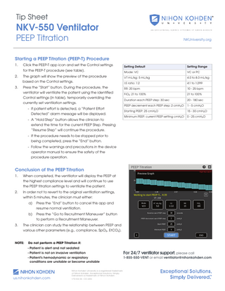 Tip Sheet  NKV-550 Ventilator PEEP Titration  NKUniversity.org  Starting a PEEP Titration (PEEP-T) Procedure 1.  Click the PEEP-T app icon and set the Control settings for the PEEP-T procedure (see table).  Setting Default  Setting Range  Mode: VC  VC or PC  2.  The graph will show the preview of the procedure based on the Control settings.  VT mL/kg: 5 mL/kg  4.0 to 8.0 mL/kg  I:E ratio: 1:2  4:1 to 1:299  3.  Press the “Start” button. During the procedure, the ventilator will ventilate the patient using the identified Control settings (in table), temporarily overriding the currently set ventilation settings.  RR: 20 bpm  10 - 25 bpm  FiO2: 21 to 100%  21 to 100%  Duration each PEEP step: 30 sec  20 - 180 sec  PEEP decrement each PEEP step: 2 cmH2O  1 - 5 cmH2O  Starting PEEP: 25 cmH2O  15 - 30 cmH2O  Minimum PEEP: current PEEP setting cmH2O  0 - 25 cmH2O  - If patient effort is detected, a “Patient Effort Detected” alarm message will be displayed. - A “Hold Step” button allows the clinician to extend the time for the current PEEP Step. Pressing “Resume Step” will continue the procedure. - If the procedure needs to be stopped prior to being completed, press the “End” button. - Follow the warnings and precautions in the device operator manual to ensure the safety of the procedure operation.  Conclusion of the PEEP Titration 1.  When completed, the ventilator will display the PEEP at the highest compliance level and will continue to use the PEEP titration settings to ventilate the patient.  2.  In order not to revert to the original ventilation settings, within 5 minutes, the clinician must either:  a) 		  Press the “End” button to cancel this app and resume normal ventilation.  b) 		  Press the “Go to Recruitment Maneuver” button to perform a Recruitment Maneuver.  3.  The clinician can study the relationship between PEEP and various other parameters (e.g., compliance, SpO2, EtCO2).  NOTE:  Do not perform a PEEP Titration if:  		 - Patient is alert and not sedated		 		  - Patient is not on invasive ventilation  		 		  - Patient’s hemodynamic or respiratory conditions are unstable or become unstable  us.nihonkohden.com  Nihon Kohden University is a registered trademark of Nihon Kohden. Exceptional Solutions, Simply Delivered is a trademark of Nihon Kohden. VTSI 004 [B] - CO-2456  For 24/7 ventilator support, please call 1-855-550-VENT or email ventilator@nihonkohden.com  