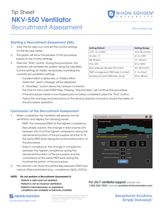 Tip Sheet  NKV-550 Ventilator  Recruitment Assessment  NKUniversity.org  Starting a Recruitment Assessment (RA) 1.  Click the RA app icon and set the Control settings for the RA (see table).  Setting Default  Setting Range  Δ PC: 15 cmH2O  10 to 20 cmH2O  2.  The graph will show the preview of the procedure based on the Control settings.  I:E ratio: 1:1  4:1 to 1:299  RR: 20 bpm  10 - 25 bpm  3.  Press the “Start” button. During the procedure, the FiO2: 21% ventilator will ventilate the patient using the identified 		 Max. pressure allowed: 30 cmH2O Control settings (in table), temporarily overriding the 		 PEEP change each PEEP step: 5 cmH2O currently set ventilation settings. - If patient effort is detected, a “Patient Effort Detected” alarm message will be displayed.  Duration for each PEEP step: 20 sec  21 to 100% 30 - 55 cmH2O 2 - 5 cmH2O 20 to 180 sec  - A “Hold Step” button allows the clinician to extend the time for the current PEEP Step. Pressing “Resume Step” will continue the procedure. - If the procedure needs to be stopped prior to being completed, press the “End” button. - Follow the warnings and precautions in the device operator manual to ensure the safety of the procedure operation.  Conclusion of the Recruitment Assessment 1.  When completed, the ventilator will resume normal 		 ventilation and display the following results: - PEEP: the measured PEEP at the highest compliance. - Recruitable volume: the change in tidal volume (Vt) between the Vt at the highest compliance during the decremental portion of the procedure and the Vt at the same PEEP level during the incremental portion of the procedure. - Gain in compliance: the change in compliance between the highest compliance during the decremental portion of the procedure and the compliance at the same PEEP level during the incremental portion of the procedure.  2.  The clinician can study the relationship between PEEP and various other parameters (e.g., compliance, SpO2, EtCO2).  NOTE:  Do not perform a Recruitment Assessment if:  		 - Patient is alert and not sedated		 		  - Patient is not on invasive ventilation  		  - Patient’s hemodynamic or respiratory conditions are unstable or become unstable  us.nihonkohden.com  Nihon Kohden University is a registered trademark of Nihon Kohden. Exceptional Solutions, Simply Delivered is a trademark of Nihon Kohden. VTSI 002 [B] - CO-2456  For 24/7 ventilator support, please call 1-855-550-VENT or email ventilator@nihonkohden.com  