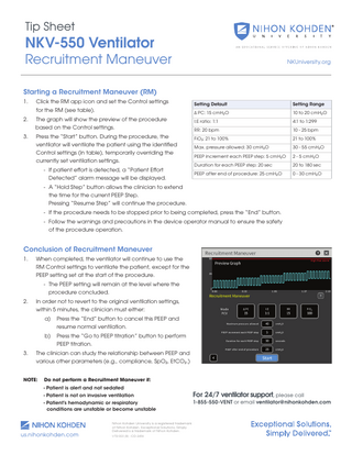 Tip Sheet  NKV-550 Ventilator  Recruitment Maneuver  NKUniversity.org  Starting a Recruitment Maneuver (RM) 1.  Click the RM app icon and set the Control settings for the RM (see table).  Setting Default  Setting Range  Δ PC: 15 cmH2O  10 to 20 cmH2O  2.  The graph will show the preview of the procedure based on the Control settings.  I:E ratio: 1:1  4:1 to 1:299  RR: 20 bpm  10 - 25 bpm  3.  Press the “Start” button. During the procedure, the 		 FiO2: 21 to 100% ventilator will ventilate the patient using the identified 		 Max. pressure allowed: 30 cmH2O Control settings (in table), temporarily overriding the 		 PEEP increment each PEEP step: 5 cmH2O currently set ventilation settings. - If patient effort is detected, a “Patient Effort Detected” alarm message will be displayed.  21 to 100% 30 - 55 cmH2O 2 - 5 cmH2O  Duration for each PEEP step: 20 sec  20 to 180 sec  PEEP after end of procedure: 25 cmH2O  0 - 30 cmH2O  - A “Hold Step” button allows the clinician to extend the time for the current PEEP Step. Pressing “Resume Step” will continue the procedure. - If the procedure needs to be stopped prior to being completed, press the “End” button. - Follow the warnings and precautions in the device operator manual to ensure the safety of the procedure operation.  Conclusion of Recruitment Maneuver 1.  When completed, the ventilator will continue to use the 		 RM Control settings to ventilate the patient, except for the PEEP setting set at the start of the procedure. - The PEEP setting will remain at the level where the procedure concluded.  2.  In order not to revert to the original ventilation settings, 		 within 5 minutes, the clinician must either:  a) 		  Press the “End” button to cancel this PEEP and 		 resume normal ventilation.  b) 		  Press the “Go to PEEP titration” button to perform 		 PEEP titration.  3.  The clinician can study the relationship between PEEP and various other parameters (e.g., compliance, SpO2, EtCO2.)  NOTE:  Do not perform a Recruitment Maneuver if:  		 - Patient is alert and not sedated		 		  - Patient is not on invasive ventilation  		  - Patient’s hemodynamic or respiratory conditions are unstable or become unstable  us.nihonkohden.com  Nihon Kohden University is a registered trademark of Nihon Kohden. Exceptional Solutions, Simply Delivered is a trademark of Nihon Kohden. VTSI 003 [B] - CO-2456  For 24/7 ventilator support, please call 1-855-550-VENT or email ventilator@nihonkohden.com  